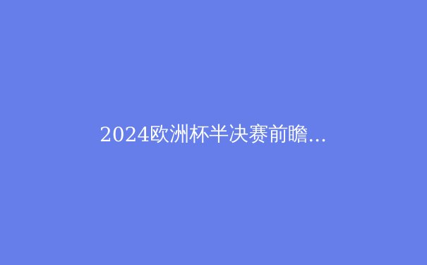 2024欧洲杯半决赛前瞻：四大豪门谁将问鼎柏林之巅？ - 4