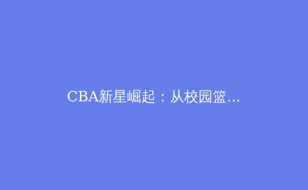CBA新星崛起：从校园篮球到职业赛场的蜕变之路
