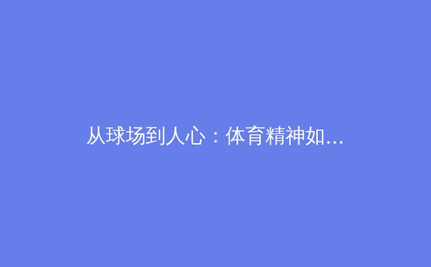 从球场到人心：体育精神如何塑造社会凝聚力与个体成长 - 2